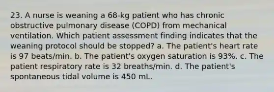 23. A nurse is weaning a 68-kg patient who has chronic obstructive pulmonary disease (COPD) from mechanical ventilation. Which patient assessment finding indicates that the weaning protocol should be stopped? a. The patient's heart rate is 97 beats/min. b. The patient's oxygen saturation is 93%. c. The patient respiratory rate is 32 breaths/min. d. The patient's spontaneous tidal volume is 450 mL.