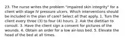 23. The nurse writes the problem "impaired skin integrity" for a client with stage IV pressure ulcers. Which interventions should be included in the plan of care? Select all that apply. 1. Turn the client every three (3) to four (4) hours. 2. Ask the dietitian to consult. 3. Have the client sign a consent for pictures of the wounds. 4. Obtain an order for a low air-loss bed. 5. Elevate the head of the bed at all times.