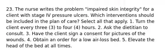 23. The nurse writes the problem "impaired skin integrity" for a client with stage IV pressure ulcers. Which interventions should be included in the plan of care? Select all that apply. 1. Turn the client every three (3) to four (4) hours. 2. Ask the dietitian to consult. 3. Have the client sign a consent for pictures of the wounds. 4. Obtain an order for a low air-loss bed. 5. Elevate the head of the bed at all times.