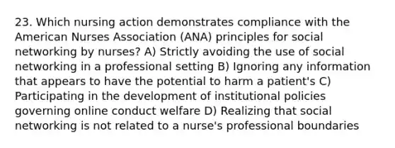 23. Which nursing action demonstrates compliance with the American Nurses Association (ANA) principles for social networking by nurses? A) Strictly avoiding the use of social networking in a professional setting B) Ignoring any information that appears to have the potential to harm a patient's C) Participating in the development of institutional policies governing online conduct welfare D) Realizing that social networking is not related to a nurse's professional boundaries