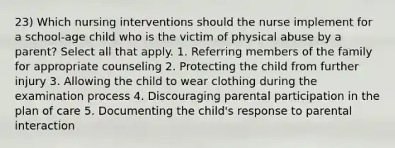 23) Which nursing interventions should the nurse implement for a school-age child who is the victim of physical abuse by a parent? Select all that apply. 1. Referring members of the family for appropriate counseling 2. Protecting the child from further injury 3. Allowing the child to wear clothing during the examination process 4. Discouraging parental participation in the plan of care 5. Documenting the child's response to parental interaction