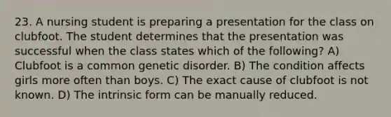23. A nursing student is preparing a presentation for the class on clubfoot. The student determines that the presentation was successful when the class states which of the following? A) Clubfoot is a common genetic disorder. B) The condition affects girls more often than boys. C) The exact cause of clubfoot is not known. D) The intrinsic form can be manually reduced.