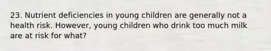 23. Nutrient deficiencies in young children are generally not a health risk. However, young children who drink too much milk are at risk for what?