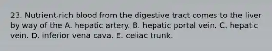 23. Nutrient-rich blood from the digestive tract comes to the liver by way of the A. hepatic artery. B. hepatic portal vein. C. hepatic vein. D. inferior vena cava. E. celiac trunk.