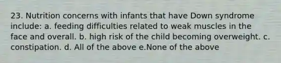 23. Nutrition concerns with infants that have Down syndrome include: a. feeding difficulties related to weak muscles in the face and overall. b. high risk of the child becoming overweight. c. constipation. d. All of the above e.None of the above