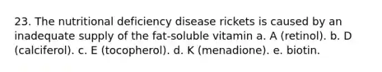 23. The nutritional deficiency disease rickets is caused by an inadequate supply of the fat-soluble vitamin a. A (retinol). b. D (calciferol). c. E (tocopherol). d. K (menadione). e. biotin.