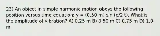 23) An object in simple harmonic motion obeys the following position versus time equation: y = (0.50 m) sin (p/2 t). What is the amplitude of vibration? A) 0.25 m B) 0.50 m C) 0.75 m D) 1.0 m