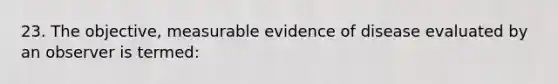 23. The objective, measurable evidence of disease evaluated by an observer is termed: