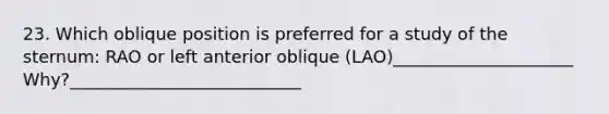 23. Which oblique position is preferred for a study of the sternum: RAO or left anterior oblique (LAO)_____________________ Why?___________________________