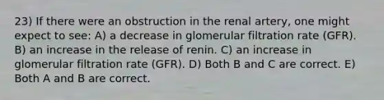 23) If there were an obstruction in the renal artery, one might expect to see: A) a decrease in glomerular filtration rate (GFR). B) an increase in the release of renin. C) an increase in glomerular filtration rate (GFR). D) Both B and C are correct. E) Both A and B are correct.