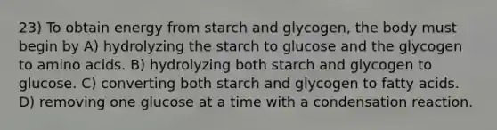 23) To obtain energy from starch and glycogen, the body must begin by A) hydrolyzing the starch to glucose and the glycogen to amino acids. B) hydrolyzing both starch and glycogen to glucose. C) converting both starch and glycogen to fatty acids. D) removing one glucose at a time with a condensation reaction.