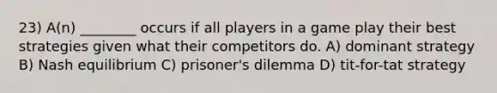 23) A(n) ________ occurs if all players in a game play their best strategies given what their competitors do. A) dominant strategy B) Nash equilibrium C) prisoner's dilemma D) tit-for-tat strategy