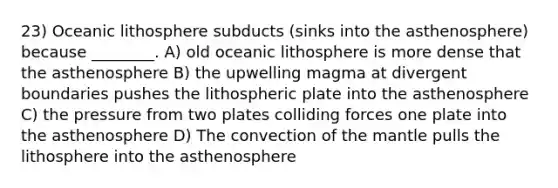 23) Oceanic lithosphere subducts (sinks into the asthenosphere) because ________. A) old oceanic lithosphere is more dense that the asthenosphere B) the upwelling magma at divergent boundaries pushes the lithospheric plate into the asthenosphere C) the pressure from two plates colliding forces one plate into the asthenosphere D) The convection of <a href='https://www.questionai.com/knowledge/kHR4HOnNY8-the-mantle' class='anchor-knowledge'>the mantle</a> pulls the lithosphere into the asthenosphere