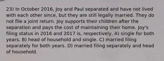 23) In October 2016, Joy and Paul separated and have not lived with each other since, but they are still legally married. They do not file a joint return. Joy supports their children after the separation and pays the cost of maintaining their home. Joy's filing status in 2016 and 2017 is, respectively, A) single for both years. B) head of household and single. C) married filing separately for both years. D) married filing separately and head of household.