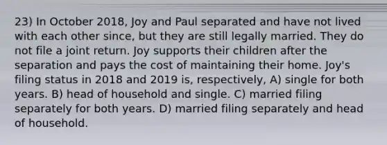 23) In October 2018, Joy and Paul separated and have not lived with each other since, but they are still legally married. They do not file a joint return. Joy supports their children after the separation and pays the cost of maintaining their home. Joy's filing status in 2018 and 2019 is, respectively, A) single for both years. B) head of household and single. C) married filing separately for both years. D) married filing separately and head of household.