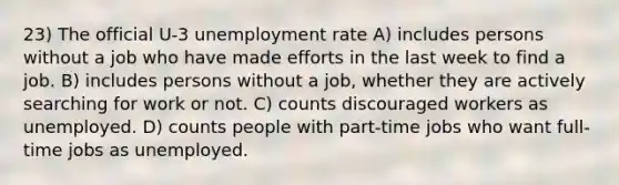 23) The official U-3 unemployment rate A) includes persons without a job who have made efforts in the last week to find a job. B) includes persons without a job, whether they are actively searching for work or not. C) counts discouraged workers as unemployed. D) counts people with part-time jobs who want full-time jobs as unemployed.