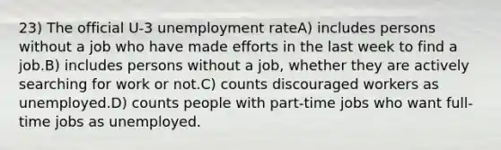 23) The official U-3 unemployment rateA) includes persons without a job who have made efforts in the last week to find a job.B) includes persons without a job, whether they are actively searching for work or not.C) counts discouraged workers as unemployed.D) counts people with part-time jobs who want full-time jobs as unemployed.