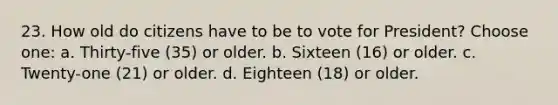 23. How old do citizens have to be to vote for President? Choose one: a. Thirty-five (35) or older. b. Sixteen (16) or older. c. Twenty-one (21) or older. d. Eighteen (18) or older.