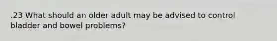 .23 What should an older adult may be advised to control bladder and bowel problems?