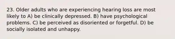 23. Older adults who are experiencing hearing loss are most likely to A) be clinically depressed. B) have psychological problems. C) be perceived as disoriented or forgetful. D) be socially isolated and unhappy.