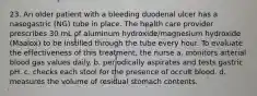 23. An older patient with a bleeding duodenal ulcer has a nasogastric (NG) tube in place. The health care provider prescribes 30 mL of aluminum hydroxide/magnesium hydroxide (Maalox) to be instilled through the tube every hour. To evaluate the effectiveness of this treatment, the nurse a. monitors arterial blood gas values daily. b. periodically aspirates and tests gastric pH. c. checks each stool for the presence of occult blood. d. measures the volume of residual stomach contents.