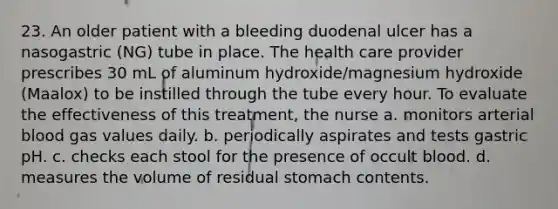 23. An older patient with a bleeding duodenal ulcer has a nasogastric (NG) tube in place. The health care provider prescribes 30 mL of aluminum hydroxide/magnesium hydroxide (Maalox) to be instilled through the tube every hour. To evaluate the effectiveness of this treatment, the nurse a. monitors arterial blood gas values daily. b. periodically aspirates and tests gastric pH. c. checks each stool for the presence of occult blood. d. measures the volume of residual stomach contents.