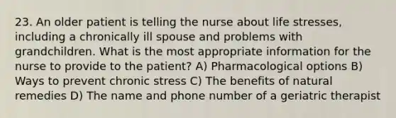 23. An older patient is telling the nurse about life stresses, including a chronically ill spouse and problems with grandchildren. What is the most appropriate information for the nurse to provide to the patient? A) Pharmacological options B) Ways to prevent chronic stress C) The benefits of natural remedies D) The name and phone number of a geriatric therapist