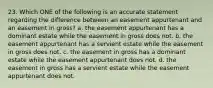 23. Which ONE of the following is an accurate statement regarding the difference between an easement appurtenant and an easement in gross? a. the easement appurtenant has a dominant estate while the easement in gross does not. b. the easement appurtenant has a servient estate while the easement in gross does not. c. the easement in gross has a dominant estate while the easement appurtenant does not. d. the easement in gross has a servient estate while the easement appurtenant does not.