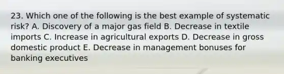 23. Which one of the following is the best example of systematic risk? A. Discovery of a major gas field B. Decrease in textile imports C. Increase in agricultural exports D. Decrease in gross domestic product E. Decrease in management bonuses for banking executives