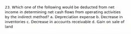 23. Which one of the following would be deducted from net income in determining net cash flows from operating activities by the indirect method? a. Depreciation expense b. Decrease in inventories c. Decrease in accounts receivable d. Gain on sale of land