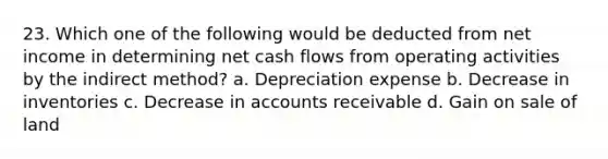 23. Which one of the following would be deducted from net income in determining net cash flows from operating activities by the indirect method? a. Depreciation expense b. Decrease in inventories c. Decrease in accounts receivable d. Gain on sale of land