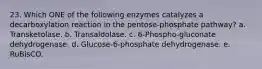 23. Which ONE of the following enzymes catalyzes a decarboxylation reaction in the pentose-phosphate pathway? a. Transketolase. b. Transaldolase. c. 6-Phospho-gluconate dehydrogenase. d. Glucose-6-phosphate dehydrogenase. e. RuBisCO.