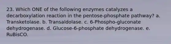 23. Which ONE of the following enzymes catalyzes a decarboxylation reaction in the pentose-phosphate pathway? a. Transketolase. b. Transaldolase. c. 6-Phospho-gluconate dehydrogenase. d. Glucose-6-phosphate dehydrogenase. e. RuBisCO.