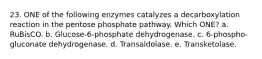 23. ONE of the following enzymes catalyzes a decarboxylation reaction in the pentose phosphate pathway. Which ONE? a. RuBisCO. b. Glucose-6-phosphate dehydrogenase. c. 6-phospho-gluconate dehydrogenase. d. Transaldolase. e. Transketolase.