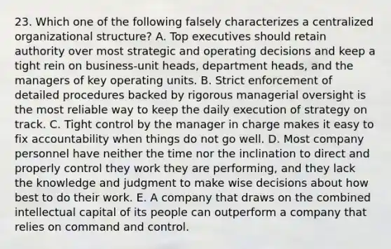 23. Which one of the following falsely characterizes a centralized organizational structure? A. Top executives should retain authority over most strategic and operating decisions and keep a tight rein on business-unit heads, department heads, and the managers of key operating units. B. Strict enforcement of detailed procedures backed by rigorous managerial oversight is the most reliable way to keep the daily execution of strategy on track. C. Tight control by the manager in charge makes it easy to fix accountability when things do not go well. D. Most company personnel have neither the time nor the inclination to direct and properly control they work they are performing, and they lack the knowledge and judgment to make wise decisions about how best to do their work. E. A company that draws on the combined intellectual capital of its people can outperform a company that relies on command and control.