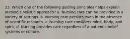 23. Which one of the following guiding principles helps explain nursing's holistic approach? a. Nursing care can be provided in a variety of settings. b. Nursing care persists even in the absence of scientific research. c. Nursing care considers mind, body, and spirit. d. Nursing provides care regardless of a patient's belief systems or culture.