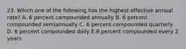 23. Which one of the following has the highest effective annual rate? A. 6 percent compounded annually B. 6 percent compounded semiannually C. 6 percent compounded quarterly D. 6 percent compounded daily E.6 percent compounded every 2 years