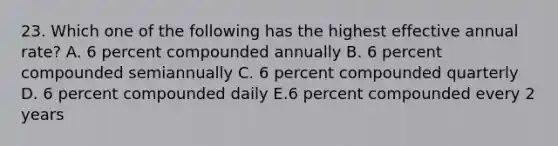 23. Which one of the following has the highest effective annual rate? A. 6 percent compounded annually B. 6 percent compounded semiannually C. 6 percent compounded quarterly D. 6 percent compounded daily E.6 percent compounded every 2 years