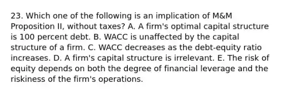 23. Which one of the following is an implication of M&M Proposition II, without taxes? A. A firm's optimal capital structure is 100 percent debt. B. WACC is unaffected by the capital structure of a firm. C. WACC decreases as the debt-equity ratio increases. D. A firm's capital structure is irrelevant. E. The risk of equity depends on both the degree of financial leverage and the riskiness of the firm's operations.