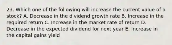 23. Which one of the following will increase the current value of a stock? A. Decrease in the dividend growth rate B. Increase in the required return C. Increase in the market rate of return D. Decrease in the expected dividend for next year E. Increase in the capital gains yield