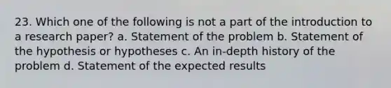 23. Which one of the following is not a part of the introduction to a research paper? a. Statement of the problem b. Statement of the hypothesis or hypotheses c. An in-depth history of the problem d. Statement of the expected results