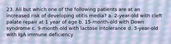 23. All but which one of the following patients are at an increased risk of developing otitis media? a. 2-year-old with cleft palate repair at 1 year of age b. 15-month-old with Down syndrome c. 9-month-old with lactose intolerance d. 3-year-old with IgA immune deficiency