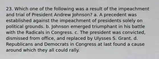 23. Which one of the following was a result of the impeachment and trial of President Andrew Johnson? a. A precedent was established against the impeachment of presidents solely on political grounds. b. Johnson emerged triumphant in his battle with the Radicals in Congress. c. The president was convicted, dismissed from office, and replaced by Ulysses S. Grant. d. Republicans and Democrats in Congress at last found a cause around which they all could rally.