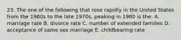 23. The one of the following that rose rapidly in the United States from the 1960s to the late 1970s, peaking in 1980 is the: A. marriage rate B. divorce rate C. number of extended families D. acceptance of same sex marriage E. childbearing rate