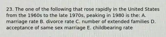 23. The one of the following that rose rapidly in the United States from the 1960s to the late 1970s, peaking in 1980 is the: A. marriage rate B. divorce rate C. number of extended families D. acceptance of same sex marriage E. childbearing rate