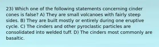 23) Which one of the following statements concerning cinder cones is false? A) They are small volcanoes with fairly steep sides. B) They are built mostly or entirely during one eruptive cycle. C) The cinders and other pyroclastic particles are consolidated into welded tuff. D) The cinders most commonly are basaltic.