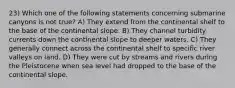 23) Which one of the following statements concerning submarine canyons is not true? A) They extend from the continental shelf to the base of the continental slope. B) They channel turbidity currents down the continental slope to deeper waters. C) They generally connect across the continental shelf to specific river valleys on land. D) They were cut by streams and rivers during the Pleistocene when sea level had dropped to the base of the continental slope.