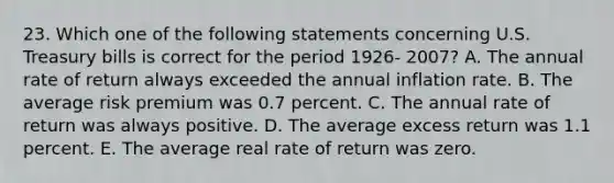 23. Which one of the following statements concerning U.S. Treasury bills is correct for the period 1926- 2007? A. The annual rate of return always exceeded the annual inflation rate. B. The average risk premium was 0.7 percent. C. The annual rate of return was always positive. D. The average excess return was 1.1 percent. E. The average real rate of return was zero.