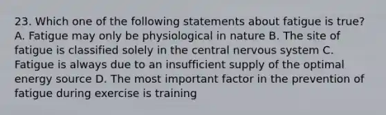 23. Which one of the following statements about fatigue is true? A. Fatigue may only be physiological in nature B. The site of fatigue is classified solely in the central <a href='https://www.questionai.com/knowledge/kThdVqrsqy-nervous-system' class='anchor-knowledge'>nervous system</a> C. Fatigue is always due to an insufficient supply of the optimal energy source D. The most important factor in the prevention of fatigue during exercise is training