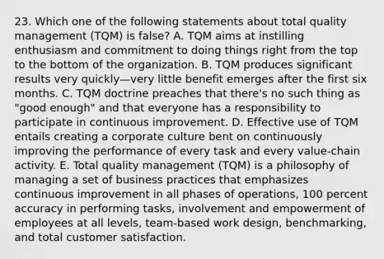 23. Which one of the following statements about total quality management (TQM) is false? A. TQM aims at instilling enthusiasm and commitment to doing things right from the top to the bottom of the organization. B. TQM produces significant results very quickly—very little benefit emerges after the first six months. C. TQM doctrine preaches that there's no such thing as "good enough" and that everyone has a responsibility to participate in continuous improvement. D. Effective use of TQM entails creating a corporate culture bent on continuously improving the performance of every task and every value-chain activity. E. Total quality management (TQM) is a philosophy of managing a set of business practices that emphasizes continuous improvement in all phases of operations, 100 percent accuracy in performing tasks, involvement and empowerment of employees at all levels, team-based work design, benchmarking, and total customer satisfaction.